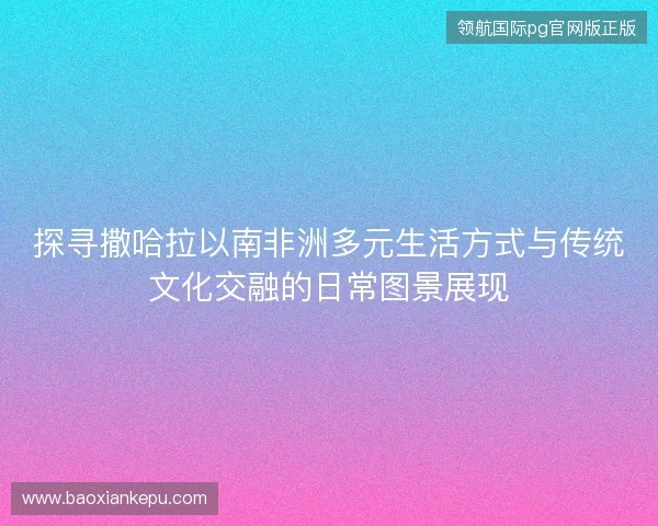 探寻撒哈拉以南非洲多元生活方式与传统文化交融的日常图景展现 探寻撒哈拉以南非洲多元生活方式与传统文化交融的日常图景展现